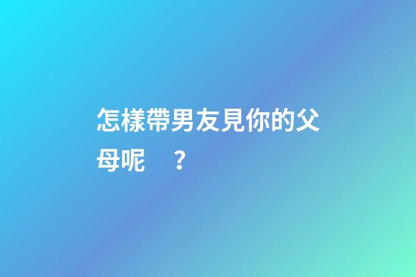怎樣帶男友見你的父母呢？